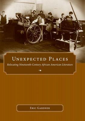 Unexpected Places: Relocating Nineteenth-Century African American Literature by Eric Gardner