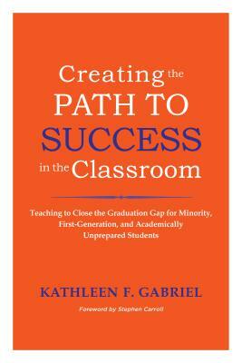 Creating the Path to Success in the Classroom: Teaching to Close the Graduation Gap for Minority, First-Generation, and Academically Unprepared Studen by Kathleen F. Gabriel