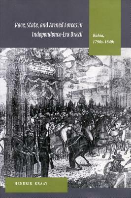 Race, State, and Armed Forces in Independence-Era Brazil: Bahia, 1790s-1840s by Hendrik Kraay