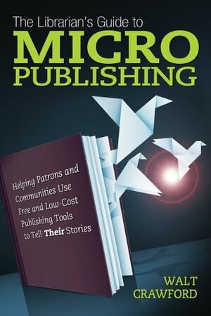 The Librarian's Guide to Micropublishing: Helping Patrons and Communities Use Free and Low-Cost Publishing Tools to Tell Their Stories by Walt Crawford