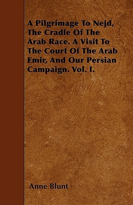 A Pilgrimage To Nejd, The Cradle Of The Arab Race. A Visit To The Court Of The Arab Emir, And Our Persian Campaign. Vol. I. by Anne Blunt