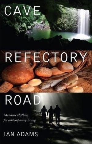 Cave, Refectory, Road: Monastic Rhythms for Contemporary Living by Ian Adams