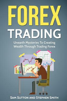 Forex Trading: Unearth Mysteries To Creating Wealth Through Trading Forex by Stephen Smith, Sam Sutton