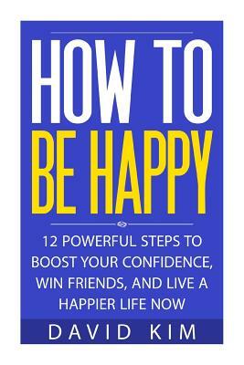 How To Be Happy: 12 Powerful Steps to Boost Your Confidence, Win Friends, and Live a Happier Life Now by David Kim