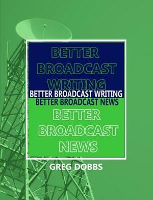 Better Broadcast Writing, Better Broadcast News by Greg Dobbs