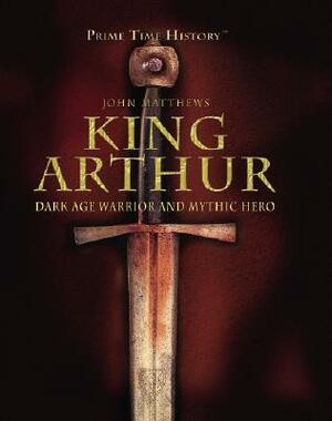King Arthur: Dark Age Warrior and Mythic Hero by John Matthews