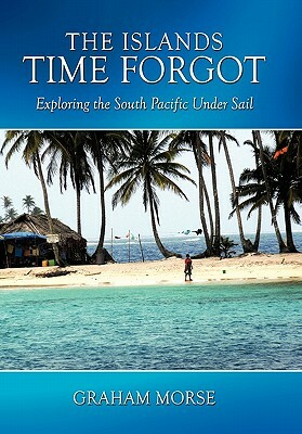 The Islands Time Forgot: Exploring the South Pacific Under Sail by Graham Morse