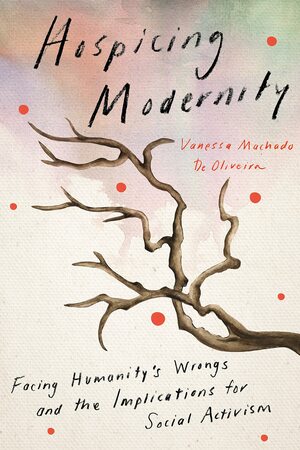 Hospicing Modernity: Facing Humanity's Wrongs and the Implications for Social Activism by Vanessa Machado De Oliveira