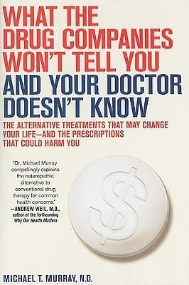 What the Drug Companies Won't Tell You and Your Doctor Doesn't Know: The Alternative Treatments That May Change Your Life--and the Prescriptions That Could Harm You by Michael T. Murray, Michael T. Murray