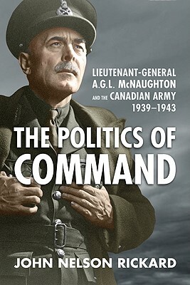 Politics of Command: Lieutenant-General A.G.L. McNaughton and the Canadian Army, 1939-1943 by John Nelson Rickard