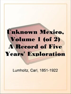 Unknown Mexico: Explorations in the Sierra Madre and Other Regions, 1890-1898 by Carl Lumholtz