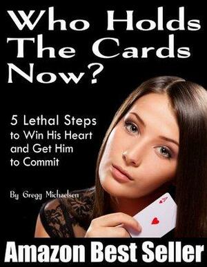 Who Holds The Cards Now? 5 Lethal Steps to Win His Heart and Get Him to Commit by Gregg Michaelsen