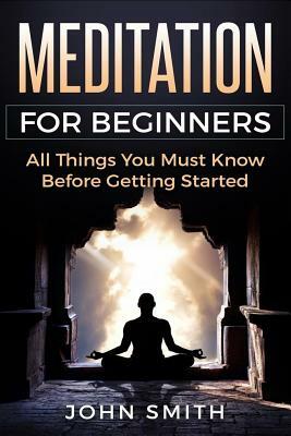Meditation for Beginners: All Things You Must Know Before Getting Started by John Smith