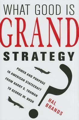 What Good Is Grand Strategy?: Power and Purpose in American Statecraft from Harry S. Truman to George W. Bush by Hal Brands