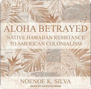 Aloha Betrayed: Native Hawaiian Resistance to American Colonialism by Noenoe K. Silva