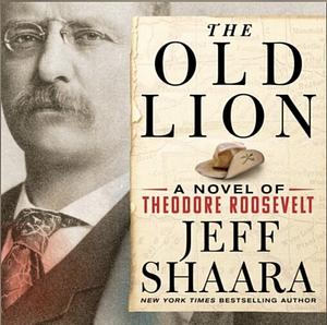 The Old Lion: A Novel of Theodore Roosevelt by Jeff Shaara