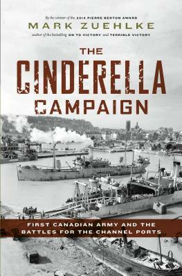 The Cinderella Campaign: First Canadian Army and the Battles for the Channel Ports by Mark Zuehlke