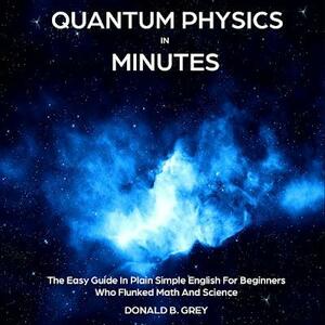 Quantum Physics in Minutes: The Easy Guide In Plain Simple English For Beginners Who Flunked Math And Science by Donald B. Grey
