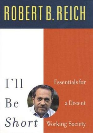 I'll Be Short: Essential Ideas for Getting America to Work by Robert B. Reich