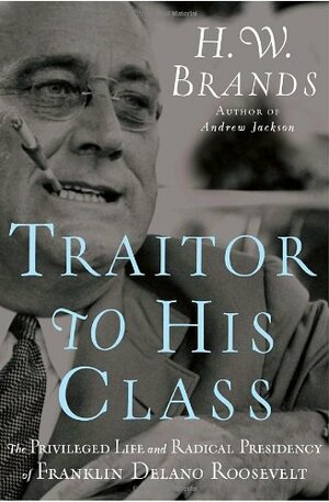 Traitor to His Class: The Privileged Life and Radical Presidency of Franklin Delano Roosevelt by H.W. Brands