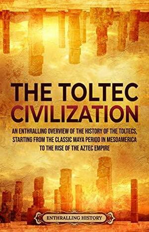 The Toltec Civilization: An Enthralling Overview of the History of the Toltecs, Starting from the Classic Maya Period in Mesoamerica to the Rise of the Aztec Empire by Enthralling History