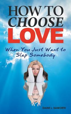 How to Choose Love When You Just Want to Slap Somebody by Diane L. Haworth