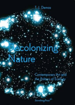 Decolonizing Nature: Contemporary Art and the Politics of Ecology by T.J. Demos