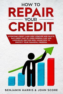 How to Repair Your Credit: Overcome Credit Card Debt Forever and Delete Bad Credit Fast by Using Federal Law and Loopholes (Section 609) - Learn by John Score, Benjamin Harris