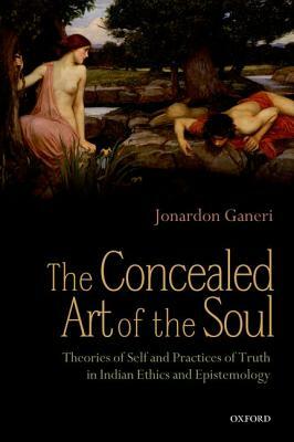 The Concealed Art of the Soul: Theories of Self and Practices of Truth in Indian Ethics and Epistemology by Jonardon Ganeri