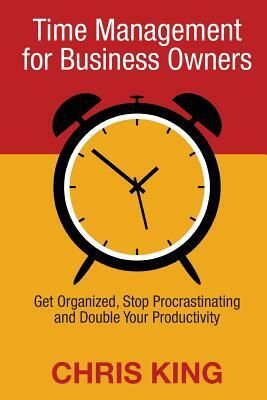 Time Management for Business Owners: Get Organized, Stop Procrastinating and Double Your Productivity by Chris King