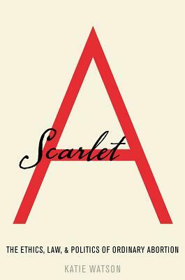 Scarlet A: The Ethics, Law, and Politics of Ordinary Abortion by Katie Watson