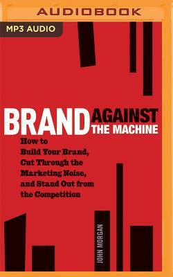 Brand Against the Machine: How to Build Your Brand, Cut Through the Marketing Noise, and Stand Out from the Competition by John Morgan