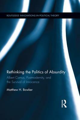 Rethinking the Politics of Absurdity: Albert Camus, Postmodernity, and the Survival of Innocence by Charles Y.C. Pak, Matthew H. Bowker