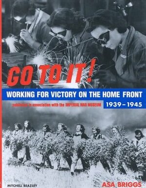 Go To It! Working for Victory on the Home Front 1939-1945 by Asa Briggs