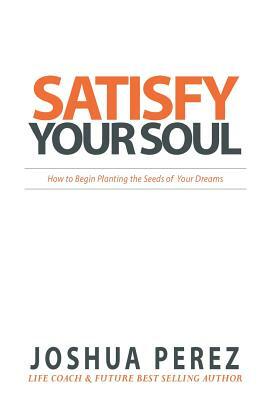 Satisfy Your Soul: How to Begin Planting the Seeds of Your Dreams by Joshua Perez