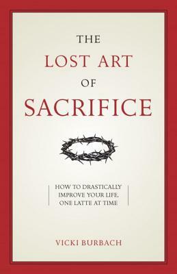 The Lost Art of Sacrifice: How to Carry Your Cross with Grace by Vicki Burbach