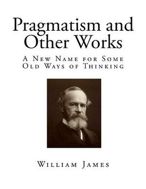 Pragmatism and Other Works: A New Name for Some Old Ways of Thinking by William James