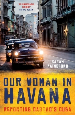 Our Woman in Havana: Reporting Castro's Cuba by Sarah Rainsford