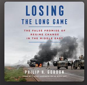 Losing the Long Game: The False Promise of Regime Change in the Middle East by Philip H. Gordon