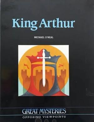 King Arthur: Opposing Viewpoints by Michael O'Neal