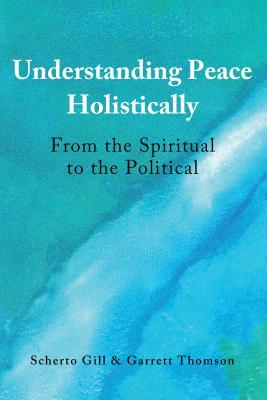 Understanding Peace Holistically; From the Spiritual to the Political by Scherto Gill, Garrett Thomson
