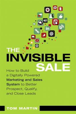 The Invisible Sale: How to Build a Digitally Powered Marketing and Sales System to Better Prospect, Qualify and Close Leads by Tom Martin