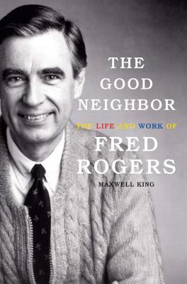 The Good Neighbor: The Life and Work of Fred Rogers by Maxwell King