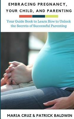 Embracing Pregnancy, Your Child, and Parenting: Your Guide Book to Learn How to Unlock the Secrets of Successful Parenting by Patrick Baldwin, Maria Cruz