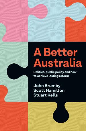 A Better Australia: Politics, Public Policy and How to Achieve Lasting Reform by Stuart Kells, Scott Hamilton, John Brumby