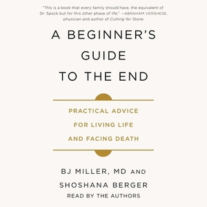A Beginner's Guide to the End: Practical Advice for Living Life and Facing Death by B.J. Miller
