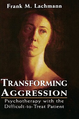 Transforming Aggression: Psychotherapy with the Difficult-To-Treat Patient by Frank M. Lachmann