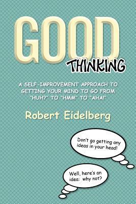 Good Thinking: A Self-Improvement Approach to Getting Your Mind to Go from ''Huh?'' to ''Hmm'' to ''Aha! by Robert Eidelberg