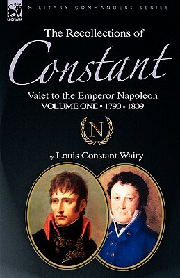 The Recollections of Constant, Valet to the Emperor Napoleon Volume 1: 1790 - 1809 by Louis Constant Wairy