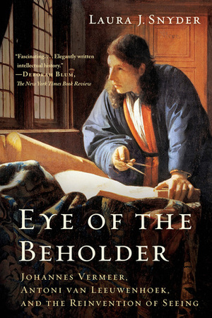 Eye of the Beholder: Johannes Vermeer, Antoni van Leeuwenhoek, and the Reinvention of Seeing by Laura J. Snyder